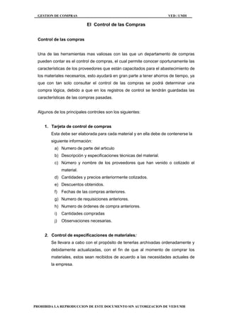 GESTION DE COMPRAS VED / UMH
PROHIBIDA LA REPRODUCCION DE ESTE DOCUMENTO SIN AUTORIZACION DE VED/UMH
El Control de las Compras
Control de las compras
Una de las herramientas mas valiosas con las que un departamento de compras
pueden contar es el control de compras, el cual permite conocer oportunamente las
características de los proveedores que están capacitados para el abastecimiento de
los materiales necesarios, esto ayudará en gran parte a tener ahorros de tiempo, ya
que con tan solo consultar el control de las compras se podrá determinar una
compra lógica, debido a que en los registros de control se tendrán guardadas las
características de las compras pasadas.
Algunos de los principales controles son los siguientes:
1. Tarjeta de control de compras
Esta debe ser elaborada para cada material y en ella debe de contenerse la
siguiente información:
a) Numero de parte del articulo
b) Descripción y especificaciones técnicas del material.
c) Número y nombre de los proveedores que han venido o cotizado el
material.
d) Cantidades y precios anteriormente cotizados.
e) Descuentos obtenidos.
f) Fechas de las compras anteriores.
g) Numero de requisiciones anteriores.
h) Numero de órdenes de compra anteriores.
i) Cantidades compradas
j) Observaciones necesarias.
2. Control de especificaciones de materiales:
Se llevara a cabo con el propósito de tenerlas archivadas ordenadamente y
debidamente actualizadas, con el fin de que al momento de comprar los
materiales, estos sean recibidos de acuerdo a las necesidades actuales de
la empresa.
 