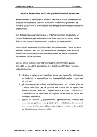 GESTION DE COMPRAS VED / UMH
PROHIBIDA LA REPRODUCCION DE ESTE DOCUMENTO SIN AUTORIZACION DE VED/UMH
Medición de resultados alcanzados por el departamento de compras
Esto consiste en la medición de la eficiencia mediante la cual un departamento de
compras desempeña sus funciones. Para poder establecer los parámetros de
medición y evaluación, la administración debe conocer claramente las funciones del
departamento.
Uno de los principales problemas que se encontraran al tratar de establecer un
método de evaluación para el departamento de compras, es que se dan varios
factores que varían constantemente en el accionar del departamento.
Por lo anterior, el departamento de compras debe ser evaluado como si fuera una
empresa individual y será más fácil la medición del desempeño, si se utiliza un
método de evaluación enfocado a la cuestión técnica del trabajo realizado en
determinado periodo de tiempo.
La base para la evaluación será constituida por cierta información que sea
entendida por le personal que realizara la evaluación, la información requerida
incluye lo siguiente:
1. ¿Cuál es el trabajo o responsabilidad que se va a evaluar? La definición de
las funciones y la asignación de las responsabilidades deben proveer esta
información.
1. ¿Existen objetivos específicos establecidos para un periodo dado? ¿Son los
objetivos entendidos por el personal responsable de las operaciones
involucradas en su obtención? Los presupuestos, el uso de costos estándar,
la determinación de variaciones, los objetivos de reducción de costos, son
fuentes de información.
2. ¿están las políticas y procedimientos apropiadamente escritos? Los
manuales de políticas y los procedimientos cuidadosamente planeados
proporcionan la información básica necesaria para comparar el desempeño
con los estándares predeterminados.
 