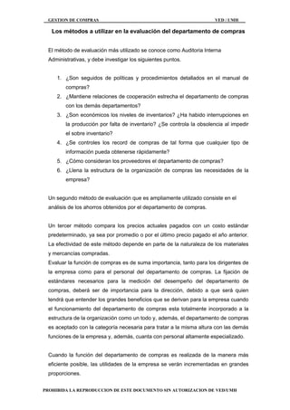 GESTION DE COMPRAS VED / UMH
PROHIBIDA LA REPRODUCCION DE ESTE DOCUMENTO SIN AUTORIZACION DE VED/UMH
Los métodos a utilizar en la evaluación del departamento de compras
El método de evaluación más utilizado se conoce como Auditoria Interna
Administrativas, y debe investigar los siguientes puntos.
1. ¿Son seguidos de políticas y procedimientos detallados en el manual de
compras?
2. ¿Mantiene relaciones de cooperación estrecha el departamento de compras
con los demás departamentos?
3. ¿Son económicos los niveles de inventarios? ¿Ha habido interrupciones en
la producción por falta de inventario? ¿Se controla la obsolencia al impedir
el sobre inventario?
4. ¿Se controles los record de compras de tal forma que cualquier tipo de
información pueda obtenerse rápidamente?
5. ¿Cómo consideran los proveedores el departamento de compras?
6. ¿Llena la estructura de la organización de compras las necesidades de la
empresa?
Un segundo método de evaluación que es ampliamente utilizado consiste en el
análisis de los ahorros obtenidos por el departamento de compras.
Un tercer método compara los precios actuales pagados con un costo estándar
predeterminado, ya sea por promedio o por el último precio pagado el año anterior.
La efectividad de este método depende en parte de la naturaleza de los materiales
y mercancías compradas.
Evaluar la función de compras es de suma importancia, tanto para los dirigentes de
la empresa como para el personal del departamento de compras. La fijación de
estándares necesarios para la medición del desempeño del departamento de
compras, deberá ser de importancia para la dirección, debido a que será quien
tendrá que entender los grandes beneficios que se derivan para la empresa cuando
el funcionamiento del departamento de compras esta totalmente incorporado a la
estructura de la organización como un todo y, además, el departamento de compras
es aceptado con la categoría necesaria para tratar a la misma altura con las demás
funciones de la empresa y, además, cuanta con personal altamente especializado.
Cuando la función del departamento de compras es realizada de la manera más
eficiente posible, las utilidades de la empresa se verán incrementadas en grandes
proporciones.
 