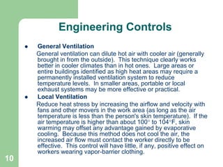 10
Engineering Controls
 General Ventilation
General ventilation can dilute hot air with cooler air (generally
brought in from the outside). This technique clearly works
better in cooler climates than in hot ones. Large areas or
entire buildings identified as high heat areas may require a
permanently installed ventilation system to reduce
temperature levels. In smaller areas, portable or local
exhaust systems may be more effective or practical.
 Local Ventilation
Reduce heat stress by increasing the airflow and velocity with
fans and other movers in the work area (as long as the air
temperature is less than the person's skin temperature). If the
air temperature is higher than about 100 to 104F, skin
warming may offset any advantage gained by evaporative
cooling. Because this method does not cool the air, the
increased air flow must contact the worker directly to be
effective. This control will have little, if any, positive effect on
workers wearing vapor-barrier clothing.
 
