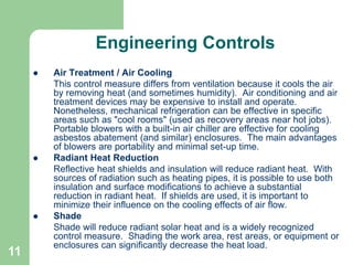 11
Engineering Controls
 Air Treatment / Air Cooling
This control measure differs from ventilation because it cools the air
by removing heat (and sometimes humidity). Air conditioning and air
treatment devices may be expensive to install and operate.
Nonetheless, mechanical refrigeration can be effective in specific
areas such as "cool rooms" (used as recovery areas near hot jobs).
Portable blowers with a built-in air chiller are effective for cooling
asbestos abatement (and similar) enclosures. The main advantages
of blowers are portability and minimal set-up time.
 Radiant Heat Reduction
Reflective heat shields and insulation will reduce radiant heat. With
sources of radiation such as heating pipes, it is possible to use both
insulation and surface modifications to achieve a substantial
reduction in radiant heat. If shields are used, it is important to
minimize their influence on the cooling effects of air flow.
 Shade
Shade will reduce radiant solar heat and is a widely recognized
control measure. Shading the work area, rest areas, or equipment or
enclosures can significantly decrease the heat load.
 