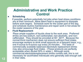 12
Administrative and Work Practice
Control
 Scheduling
If possible, perform potentially hot jobs when heat stress conditions
are at their minimum. Allow latent heat in equipment to dissipate
before work begins. Schedule work for the cooler part of the day,
and schedule routine maintenance and repair work in hot areas for
the cooler seasons of the year.
 Fluid Replacement
Place ample supplies of liquids close to the work area. Preferred
drinks are low-sodium, non-carbonated, non-alcoholic, and non-
caffeinated. They should be provided at 50- 60F. Because the
normal thirst mechanism does not ensure sufficient fluid intake,
encourage workers to drink small amounts on a frequent basis, e.g.,
one 4-ounce to 6-ounce cup every 20 minutes. The taste of
commercially available balanced electrolyte replacement drinks
may also encourage fluid intake. (These products are perfectly
acceptable when diluted 50% in water.) Although some
commercial electrolytereplacement drinks contain salt, this is not
necessary for acclimated individuals who generally add enough salt
in their diets.
 