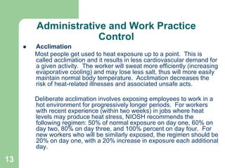 13
Administrative and Work Practice
Control
 Acclimation
Most people get used to heat exposure up to a point. This is
called acclimation and it results in less cardiovascular demand for
a given activity. The worker will sweat more efficiently (increasing
evaporative cooling) and may lose less salt, thus will more easily
maintain normal body temperature. Acclimation decreases the
risk of heat-related illnesses and associated unsafe acts.
Deliberate acclimation involves exposing employees to work in a
hot environment for progressively longer periods. For workers
with recent experience (within two weeks) in jobs where heat
levels may produce heat stress, NIOSH recommends the
following regimen: 50% of normal exposure on day one, 60% on
day two, 80% on day three, and 100% percent on day four. For
new workers who will be similarly exposed, the regimen should be
20% on day one, with a 20% increase in exposure each additional
day.
 