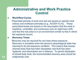 14
Administrative and Work Practice
Control
 Work/Rest Cycles
Prescribed periods of work and rest are based on specific heat
indices and workload estimates (e.g., ACGIH-TLVs). These
prescribed levels are based on the assumption that the work is
repetitive, controlled, and continuous over an eight-hour shift,
and that the rest area is in an environment similar to that in which
the exposure occurs.
 Recovery Times
Recovery may be required for any heat stress exposure.
Recovery is complete when the person's physiological state has
returned to its pre-exposure condition. This means that excess
(stored) body heat has been dissipated, lost fluid has been
replaced, and electrolytes are in balance. To permit dissipation
of stored body heat, the recommended recovery area should be
subjectively cool.
 
