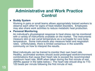 15
Administrative and Work Practice
Control
 Buddy System
Working in pairs or small teams allows appropriately trained workers to
observe each other for signs of heat-related disorders. Employees
may also share work activities to reduce metabolic heat production.
 Personal Monitoring
An individual's physiological response to heat stress can be monitored
with a variety of instruments available on the market. The instruments
measure skin or ear canal temperature as a surrogate for core body
temperature. Some instruments also measure heart and respiration
rates. Unfortunately, there is limited consensus in the scientific
community on how to interpret the results.
Most individuals can be trained to monitor their own heart rate.
Healthy, acclimated workers should avoid prolonged work/environment
combinations that cause their heart rate to exceed the recommended
maximum heart rate, MHR when taken during the first minute of rest.
(MHRs appear in the table below.) The heart rate should drop to 110-
120 beats per minute following the first minute of rest.
 