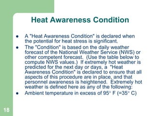 18
Heat Awareness Condition
 A "Heat Awareness Condition" is declared when
the potential for heat stress is significant.
 The "Condition" is based on the daily weather
forecast of the National Weather Service (NWS) or
other competent forecast. (Use the table below to
compute NWS values.) If extremely hot weather is
predicted for the next day or days, a "Heat
Awareness Condition" is declared to ensure that all
aspects of this procedure are in place, and that
personnel awareness is heightened. Extremely hot
weather is defined here as any of the following:
 Ambient temperature in excess of 95 F (=35 C)
 