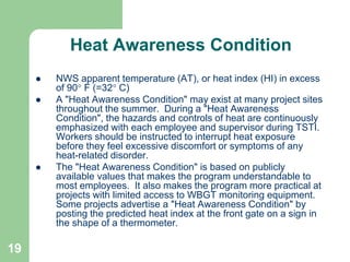 19
Heat Awareness Condition
 NWS apparent temperature (AT), or heat index (HI) in excess
of 90 F (=32 C)
 A "Heat Awareness Condition" may exist at many project sites
throughout the summer. During a "Heat Awareness
Condition", the hazards and controls of heat are continuously
emphasized with each employee and supervisor during TSTI.
Workers should be instructed to interrupt heat exposure
before they feel excessive discomfort or symptoms of any
heat-related disorder.
 The "Heat Awareness Condition" is based on publicly
available values that makes the program understandable to
most employees. It also makes the program more practical at
projects with limited access to WBGT monitoring equipment.
Some projects advertise a "Heat Awareness Condition" by
posting the predicted heat index at the front gate on a sign in
the shape of a thermometer.
 