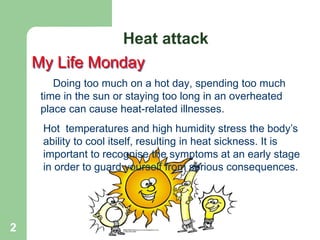 2
My Life Monday
Doing too much on a hot day, spending too much
time in the sun or staying too long in an overheated
place can cause heat-related illnesses.
Heat attack
Hot temperatures and high humidity stress the body’s
ability to cool itself, resulting in heat sickness. It is
important to recognise the symptoms at an early stage
in order to guard yourself from serious consequences.
 