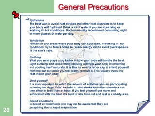 DW-HSE-TM035
20
Hydrations
The best way to avoid heat strokes and other heat disorders is to keep
your body well hydrated. Drink a lot of water if you are exercising or
working in hot conditions. Doctors usually recommend consuming eight
or more glasses of water per day.
Ventilation
Remain in cool areas where your body can cool itself. If working in hot
conditions, try to take a break to regain energy and to avoid overexposure
to the sun’s rays.
Clothing
What you wear plays a big factor in how your body will handle the heat.
Light clothing and loose fitting clothing will help your body in breathing
and cooling itself naturally. It is fine to wear a hat or cap to shield yourself
from the sun but once you feel warm, remove it. This usually traps the
heat inside your body.
Limit yourself
It is also important to watch the amount of activities you are participating
in during hot days. Don’t overdo it. Heat stroke and other disorders can
take affect in less than an hour. If you feel yourself get warm and
suffocated with the heat, it’s best to take time out and rest in a shady area.
Desert conditions
In desert environments one may not be aware that they are
perspiring due to rapid evaporation.
General Precautions
 