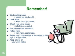 23
Prevention
 Start drinking water
( before you start work),
 Drink water
( As much as you need),
 Check your Urine colour
(note the urine color),
 Ensure adequate ventilation,
 Rotate work
( from hot to cool areas),
 Report to your Supervisor or the Nurse at first
sign of any problem,
 Keep an eye on
your work mates
Remember!
 