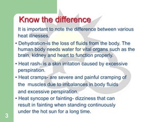 3
• Dehydration-is the loss of fluids from the body. The
human body needs water for vital organs such as the
brain, kidney and heart to function properly.
• Heat rash- is a skin irritation caused by excessive
perspiration.
• Heat cramps- are severe and painful cramping of
the muscles due to imbalances in body fluids
and excessive perspiration.
• Heat syncope or fainting- dizziness that can
result in fainting when standing continuously
under the hot sun for a long time.
Know the difference
It is important to note the difference between various
heat illnesses.
 