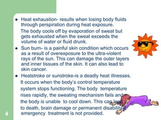 4
 Heat exhaustion- results when losing body fluids
through perspiration during heat exposure.
The body cools off by evaporation of sweat but
gets exhausted when the sweat exceeds the
volume of water or fluid drunk.
 Sun burn- is a painful skin condition which occurs
as a result of overexposure to the ultra-violent
rays of the sun. This can damage the outer layers
and inner tissues of the skin. It can also lead to
skin cancer.
 Heatstroke or sunstroke-is a deadly heat illnesses.
It occurs when the body’s control temperature
system stops functioning. The body temperature
rises rapidly, the sweating mechanism fails and
the body is unable to cool down. This can lead
to death, brain damage or permanent disability if
emergency treatment is not provided.
 