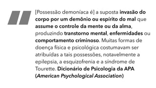 “
[Possessão demoníaca é] a suposta invasão do
corpo por um demônio ou espírito do mal que
assume o controle da mente ou da alma,
produzindo transtorno mental, enfermidades ou
comportamento criminoso. Muitas formas de
doença física e psicológica costumavam ser
atribuídas a tais possessões, notavelmente a
epilepsia, a esquizofrenia e a síndrome de
Tourette. Dicionário de Psicologia da APA
(American Psychological Association)
 