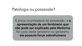 Patologia ou possessão?
A prova incontestável de possessão é a
apresentação de um fenômeno que
não pode ser explicado pela Medicina.
No caso deste geraseno ou gadareno,
ele possuía força sobrehumana
 