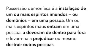 Possessão demoníaca é a instalação de
um ou mais espíritos imundos — ou
demônios — em uma pessoa. Um ou
mais espíritos maus entram em uma
pessoa, a devoram de dentro para fora
e levam-na a prejudicar ou mesmo
destruir outras pessoas
 