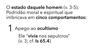 O estado daquele homem (v. 3-5).
Podridão moral e espiritual que
imbricava em cinco comportamentos:
1 Apego ao ocultismo
Ele “vivia nos sepulcros” 
(v. 3; cf. Is 65.4)
 