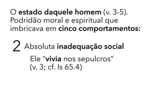 O estado daquele homem (v. 3-5).
Podridão moral e espiritual que
imbricava em cinco comportamentos:
2 Absoluta inadequação social
Ele “vivia nos sepulcros” 
(v. 3; cf. Is 65.4)
 