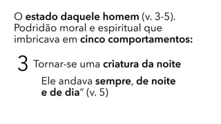 O estado daquele homem (v. 3-5).
Podridão moral e espiritual que
imbricava em cinco comportamentos:
3 Tornar-se uma criatura da noite
Ele andava sempre, de noite
e de dia” (v. 5)
 