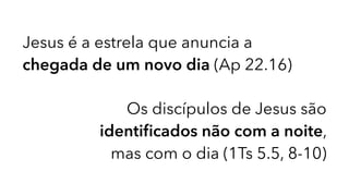 Jesus é a estrela que anuncia a
chegada de um novo dia (Ap 22.16)
Os discípulos de Jesus são
identiﬁcados não com a noite,
mas com o dia (1Ts 5.5, 8-10)
 