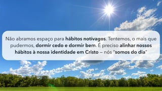 Não abramos espaço para hábitos notívagos. Tentemos, o mais que
pudermos, dormir cedo e dormir bem. É preciso alinhar nossos
hábitos à nossa identidade em Cristo — nós “somos do dia”
 