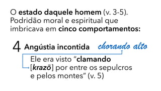 O estado daquele homem (v. 3-5).
Podridão moral e espiritual que
imbricava em cinco comportamentos:
4 Angústia incontida
Ele era visto “clamando
[krazō] por entre os sepulcros
e pelos montes” (v. 5)
chorando alto
 