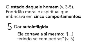 O estado daquele homem (v. 3-5).
Podridão moral e espiritual que
imbricava em cinco comportamentos:
5 Dor autoinﬂigida
Ele cortava a si mesmo: “[...]
ferindo-se com pedras” (v. 5)
 