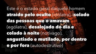 Este é o estado geral daquele homem
atraído pelo oculto (idólatra), isolado
das pessoas que o amavam
(ególatra), desalojado do dia e
colado à noite (notívago),
angustiado e mutilado, por dentro
e por fora (autodestrutivo)
 