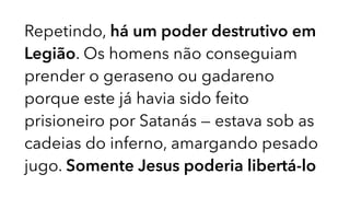 Repetindo, há um poder destrutivo em
Legião. Os homens não conseguiam
prender o geraseno ou gadareno
porque este já havia sido feito
prisioneiro por Satanás — estava sob as
cadeias do inferno, amargando pesado
jugo. Somente Jesus poderia libertá-lo
 
