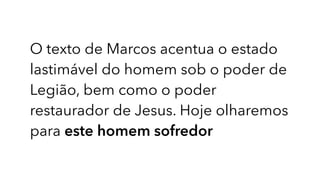 O texto de Marcos acentua o estado
lastimável do homem sob o poder de
Legião, bem como o poder
restaurador de Jesus. Hoje olharemos
para este homem sofredor
 