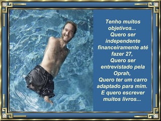 Tenho muitos objetivos...  Quero ser independente financeiramente até fazer 27,  Quero ser entrevistado pela Oprah,  Quero ter um carro adaptado para mim.  E quero escrever muitos livros...   
