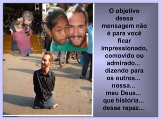 O objetivo dessa mensagem não é para você ficar impressionado,  comovido ou admirado...  dizendo para os outros...  nossa...  meu Deus...  que história...  desse rapaz...   