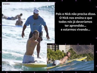 Pois o Nick não precisa disso. O Nick nos ensina o que todos nós já deveríamos  ter aprendido...  e estarmos vivendo...   