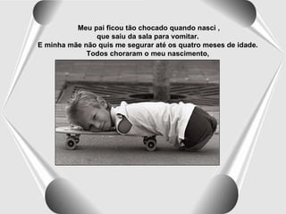 Meu pai ficou tão chocado quando nasci , que saiu da sala para vomitar.   E minha mãe não quis me segurar até os quatro meses de idade.   Todos choraram o meu nascimento,   