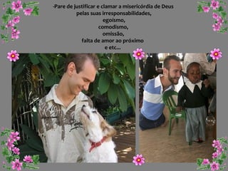 -Pare de justificar e clamar a misericórdia de Deus
pelas suas irresponsabilidades,
egoísmo,
comodismo,
omissão,
falta de amor ao próximo
e etc...

 