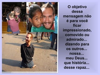 O objetivo
dessa
mensagem não
é para você
ficar
impressionado,
comovido ou
admirado...
dizendo para
os outros...
nossa...
meu Deus...
que história...
desse rapaz...

 