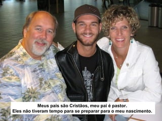 Meus pais são Cristãos, meu pai é pastor.
Eles não tiveram tempo para se preparar para o meu nascimento.

 