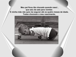 Meu pai ficou tão chocado quando nasci ,
que saiu da sala para vomitar.
E minha mãe não quis me segurar até os quatro meses de idade.
Todos choraram o meu nascimento,

 
