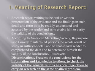  Research report writing is the oral or written
presentation of the evidence and the findings in such
detail and form as to be readily understood and
accessed by the reader and as to enable him to verify
the validity of the conclusions..
 According to American Marketing Society, Its purpose
is to Convey to interested persons the whole result of
study in sufficient detail and to enable each reader to
comprehend the data and to determine himself the
validity of the conclusions. It is covers,
Disseminations, Presents the conclusions for the
information and knowledge to others, to check the
validity of the generalizations, to encourage others to
carry on research on the same or allied problem.
 