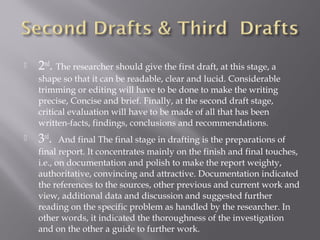  2nd
. The researcher should give the first draft, at this stage, a
shape so that it can be readable, clear and lucid. Considerable
trimming or editing will have to be done to make the writing
precise, Concise and brief. Finally, at the second draft stage,
critical evaluation will have to be made of all that has been
written-facts, findings, conclusions and recommendations.
 3rd
. And final The final stage in drafting is the preparations of
final report. It concentrates mainly on the finish and final touches,
i.e., on documentation and polish to make the report weighty,
authoritative, convincing and attractive. Documentation indicated
the references to the sources, other previous and current work and
view, additional data and discussion and suggested further
reading on the specific problem as handled by the researcher. In
other words, it indicated the thoroughness of the investigation
and on the other a guide to further work.
 