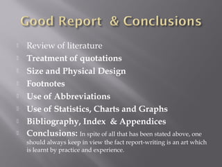  Review of literature
 Treatment of quotations
 Size and Physical Design
 Footnotes
 Use of Abbreviations
 Use of Statistics, Charts and Graphs
 Bibliography, Index & Appendices
 Conclusions: In spite of all that has been stated above, one
should always keep in view the fact report-writing is an art which
is learnt by practice and experience.
 