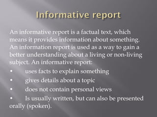 An informative report is a factual text, which
means it provides information about something.
An information report is used as a way to gain a
better understanding about a living or non-living
subject. An informative report:
• uses facts to explain something
• gives details about a topic
• does not contain personal views
• Is usually written, but can also be presented
orally (spoken).
 