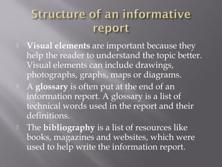  Visual elements are important because they
help the reader to understand the topic better.
Visual elements can include drawings,
photographs, graphs, maps or diagrams.
 A glossary is often put at the end of an
information report. A glossary is a list of
technical words used in the report and their
definitions.
 The bibliography is a list of resources like
books, magazines and websites, which were
used to help write the information report.
 