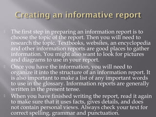  The first step in preparing an information report is to
choose the topic of the report. Then you will need to
research the topic. Textbooks, websites, an encyclopedia
and other information reports are good places to gather
information. You might also want to look for pictures
and diagrams to use in your report.
 Once you have the information, you will need to
organize it into the structure of an information report. It
is also important to make a list of any important words
to use in the glossary. Information reports are generally
written in the present tense.
 When you have finished writing the report, read it again
to make sure that it uses facts, gives details, and does
not contain personal views. Always check your text for
correct spelling, grammar and punctuation.
 