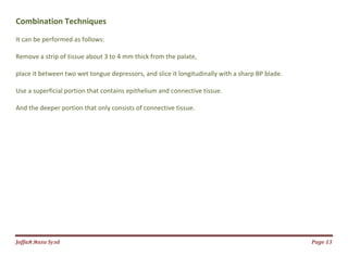 Jаffaя яaza Syзd Page 13
Combination Techniques
It can be performed as follows:
Remove a strip of tissue about 3 to 4 mm thick from the palate,
place it between two wet tongue depressors, and slice it longitudinally with a sharp BP blade.
Use a superficial portion that contains epithelium and connective tissue.
And the deeper portion that only consists of connective tissue.
 