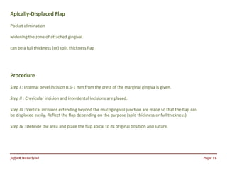Jаffaя яaza Syзd Page 16
Apically-Displaced Flap
Pocket elimination
widening the zone of attached gingival.
can be a full thickness (or) split thickness flap
Procedure
Step I : Internal bevel incision 0.5-1 mm from the crest of the marginal gingiva is given.
Step II : Crevicular incision and interdental incisions are placed.
Step III : Vertical incisions extending beyond the mucogingival junction are made so that the flap can
be displaced easily. Reflect the flap depending on the purpose (split thickness or full thickness).
Step IV : Debride the area and place the flap apical to its original position and suture.
 