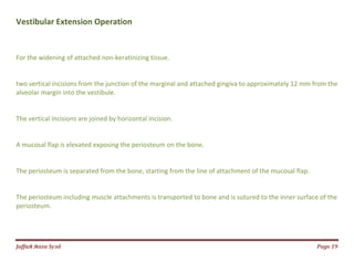 Jаffaя яaza Syзd Page 19
Vestibular Extension Operation
For the widening of attached non-keratinizing tissue.
two vertical incisions from the junction of the marginal and attached gingiva to approximately 12 mm from the
alveolar margin into the vestibule.
The vertical incisions are joined by horizontal incision.
A mucosal flap is elevated exposing the periosteum on the bone.
The periosteum is separated from the bone, starting from the line of attachment of the mucosal flap.
The periosteum including muscle attachments is transported to bone and is sutured to the inner surface of the
periosteum.
 