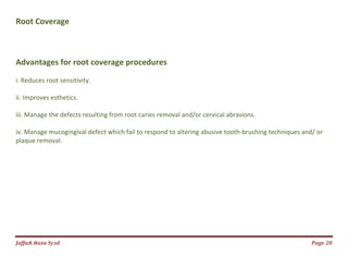 Jаffaя яaza Syзd Page 20
Root Coverage
Advantages for root coverage procedures
i. Reduces root sensitivity.
ii. Improves esthetics.
iii. Manage the defects resulting from root caries removal and/or cervical abrasions.
iv. Manage mucogingival defect which fail to respond to altering abusive tooth-brushing techniques and/ or
plaque removal.
 