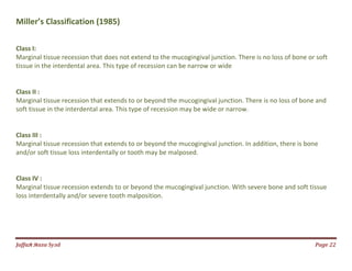 Jаffaя яaza Syзd Page 22
Miller’s Classification (1985)
Class I:
Marginal tissue recession that does not extend to the mucogingival junction. There is no loss of bone or soft
tissue in the interdental area. This type of recession can be narrow or wide
Class II :
Marginal tissue recession that extends to or beyond the mucogingival junction. There is no loss of bone and
soft tissue in the interdental area. This type of recession may be wide or narrow.
Class III :
Marginal tissue recession that extends to or beyond the mucogingival junction. In addition, there is bone
and/or soft tissue loss interdentally or tooth may be malposed.
Class IV :
Marginal tissue recession extends to or beyond the mucogingival junction. With severe bone and soft tissue
loss interdentally and/or severe tooth malposition.
 