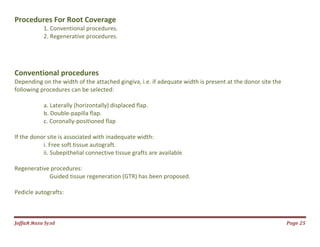 Jаffaя яaza Syзd Page 25
Procedures For Root Coverage
1. Conventional procedures.
2. Regenerative procedures.
Conventional procedures
Depending on the width of the attached gingiva, i.e. if adequate width is present at the donor site the
following procedures can be selected:
a. Laterally (horizontally) displaced flap.
b. Double-papilla flap.
c. Coronally-positioned flap
If the donor site is associated with inadequate width:
i. Free soft tissue autograft.
ii. Subepithelial connective tissue grafts are available
Regenerative procedures:
Guided tissue regeneration (GTR) has been proposed.
Pedicle autografts:
 