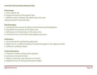 Jаffaя яaza Syзd Page 26
Laterally (Horizontally) displaced flap
Advantages
a. One surgical site
b. Good vascularity of the pedicle flap.
c. Ability to cover isolated, denuded roots that have
adequate donor tissue laterally.
Disadvantages
a. Limited by the amount of adjacent keratinized attached gingiva.
b. Possibility of recession at the donor site.
c. Dehiscence or fenestration at the donor site.
d. Limited to one or two teeth with gingival recession.
Indications:
a. For covering the isolated denuded root.
b. When there is sufficient width of interdental papilla in the adjacent teeth.
c. Sufficient vestibular depth.
Contraindications:
a. Presence of deep interproximal pockets.
b. Excessive root prominence.
c. Deep or extensive root abrasion or erosion.
d. Significant loss of interproximal bone height.
 